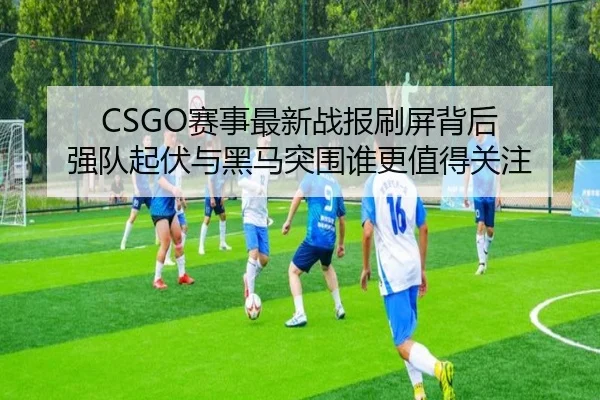 CSGO赛事最新战报刷屏背后 强队起伏与黑马突围谁更值得关注