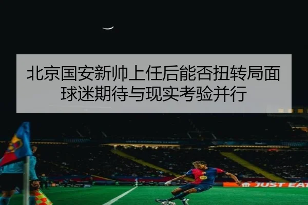 北京国安新帅上任后能否扭转局面球迷期待与现实考验并行